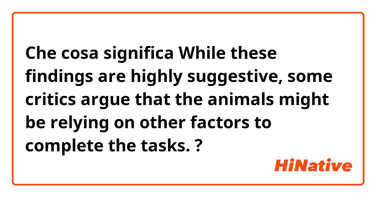 Che cosa significa While these findings are highly suggestive, some critics argue that the animals might be relying on other factors to complete the tasks.?