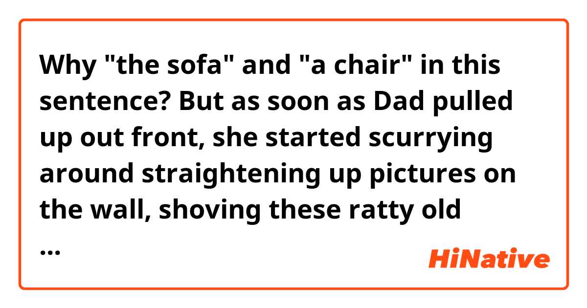 Why "the sofa" and "a chair" in this sentence?

But as soon as Dad pulled up out front, she started scurrying around straightening up pictures on the wall, shoving these ratty old cushions of Grandma's under the sofa, hiding the pile of Soap Opera Digests under a chair.