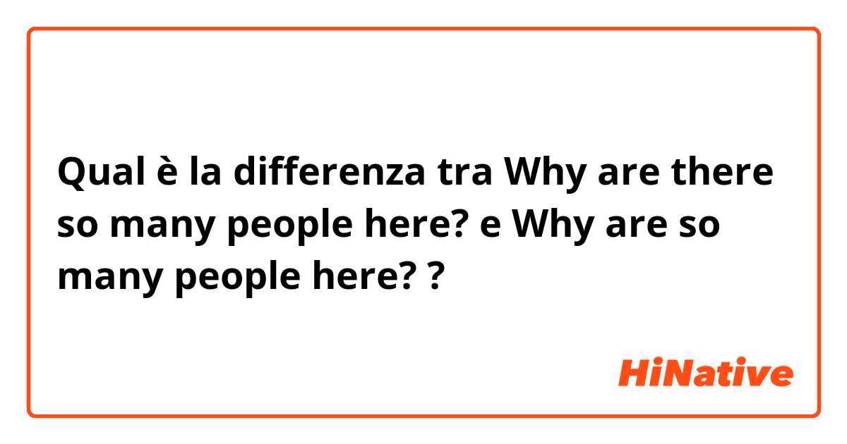 Qual è la differenza tra  Why are there so many people here?  e Why are so many people here?  ?