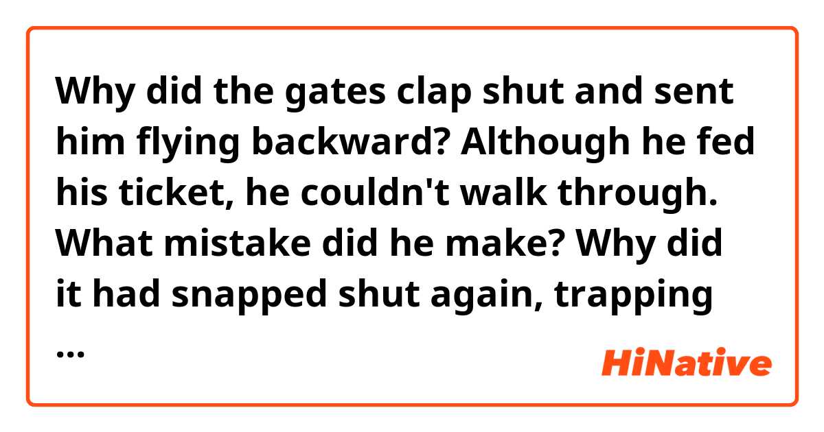 Why did the gates clap shut and sent him flying backward?
Although he fed his ticket, he couldn't walk through.
What mistake did he make?

Why did it had snapped shut again, trapping him by his nose?


