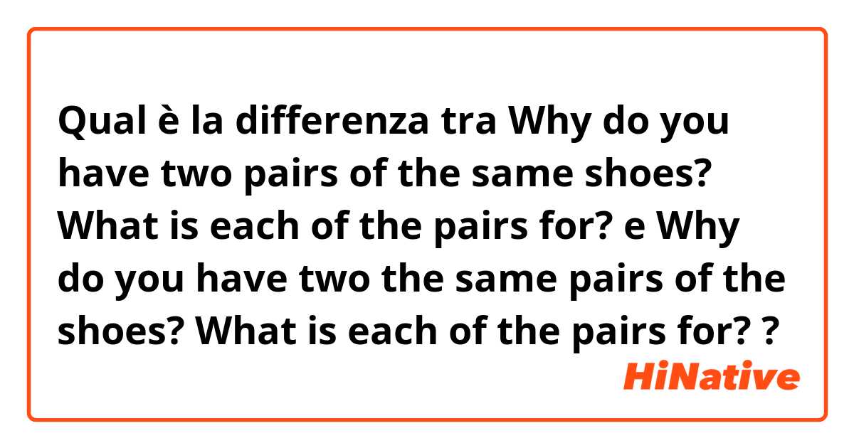 Qual è la differenza tra  Why do you have two pairs of the same shoes?
What is each of the pairs for? e Why do you have two the same pairs of the shoes?
What is each of the pairs for? ?