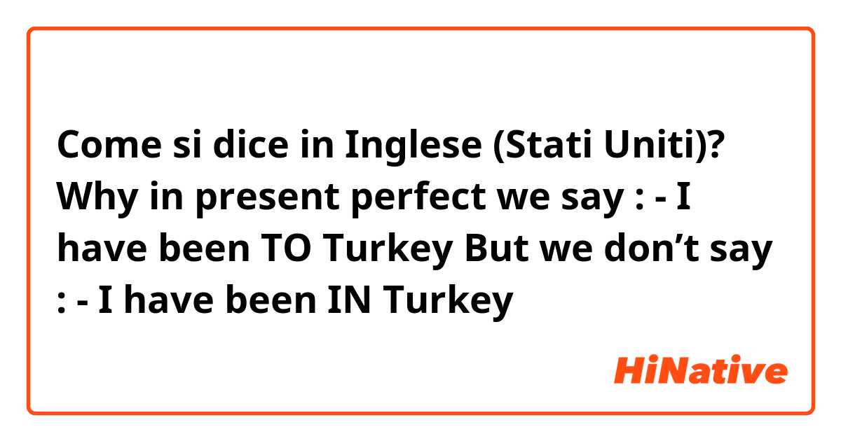 Come si dice in Inglese (Stati Uniti)? Why in present perfect we say :
 - I have been TO Turkey 
But we don’t say :
 - I have been IN Turkey
