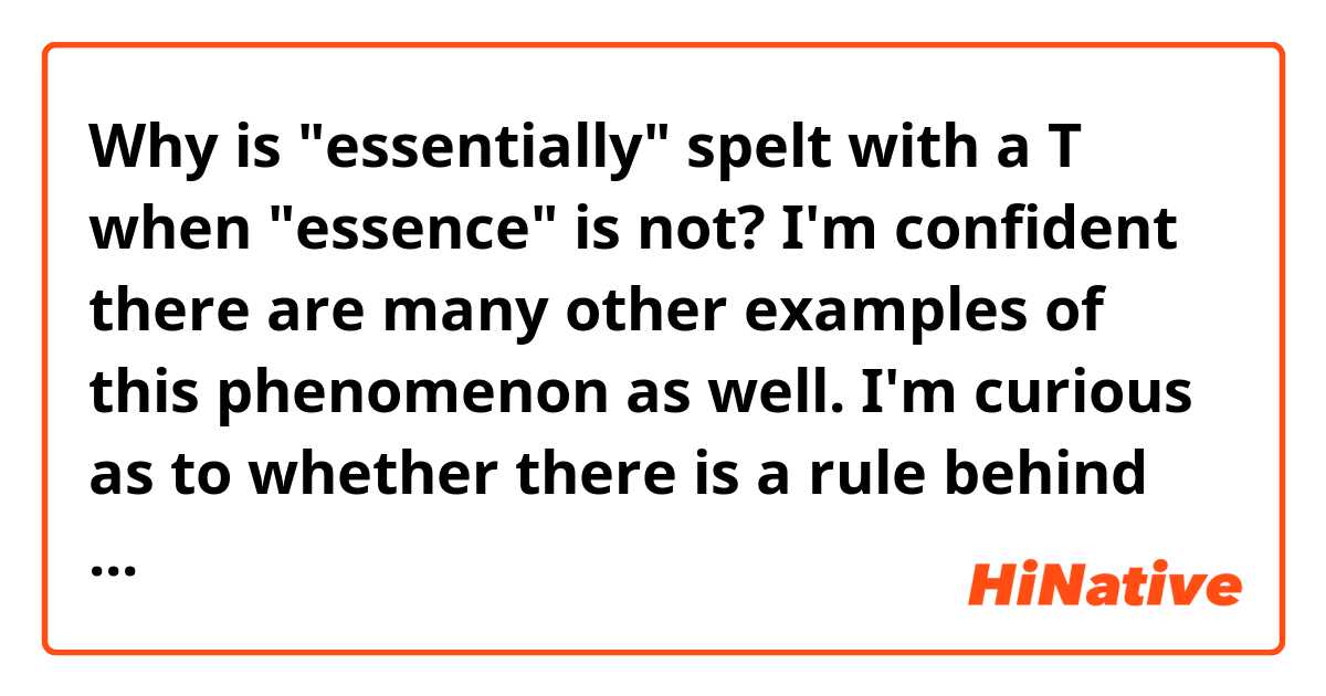 Why is "essentially" spelt with a T when "essence" is not? I'm confident there are many other examples of this phenomenon as well. I'm curious as to whether there is a rule behind this, or at least an etymological reason.