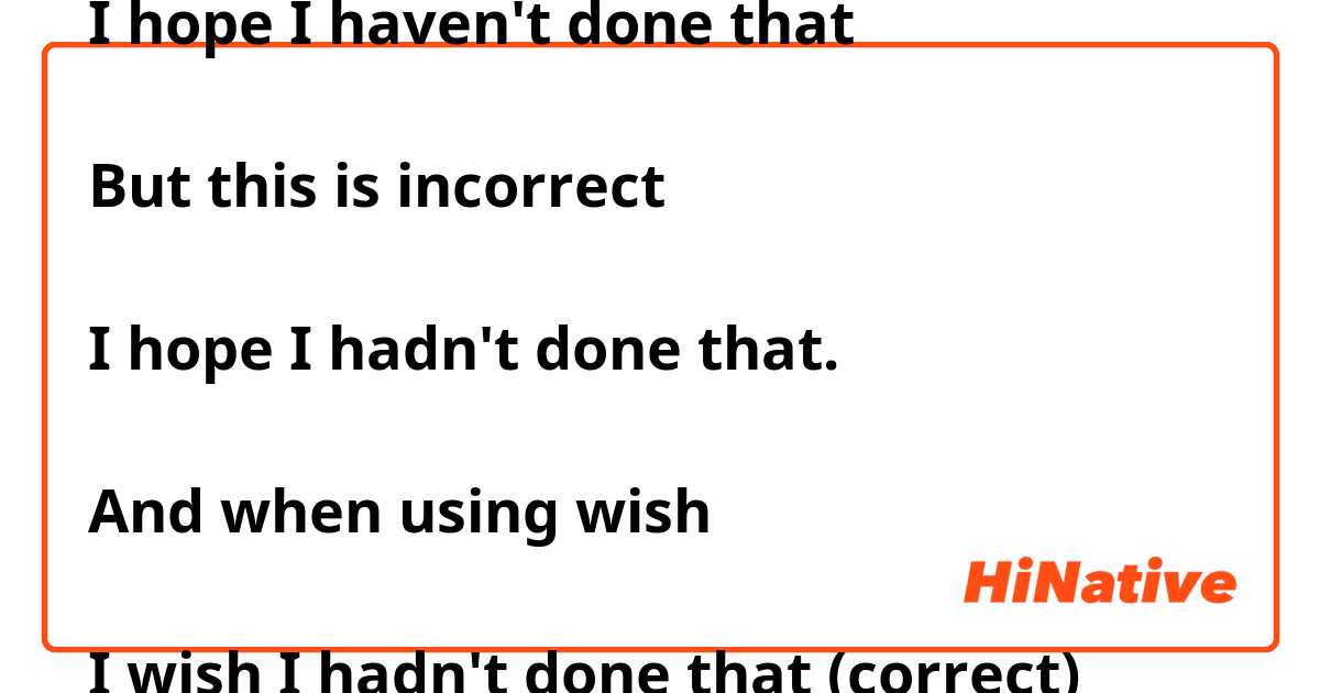 Why is this correct:

I hope I haven't done that

But this is incorrect

I hope I hadn't done that. 

And when using wish

I wish I hadn't done that (correct) 

I wish I haven't done that (incorrect)  