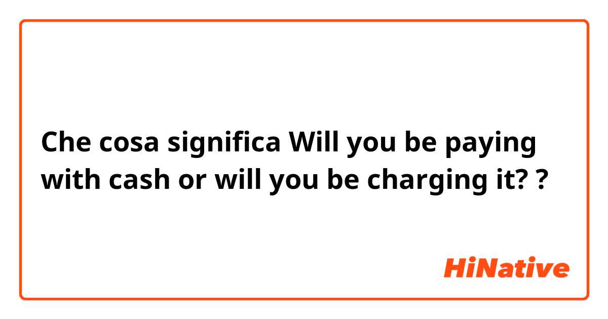 Che cosa significa Will you be paying with cash or will you be charging it??