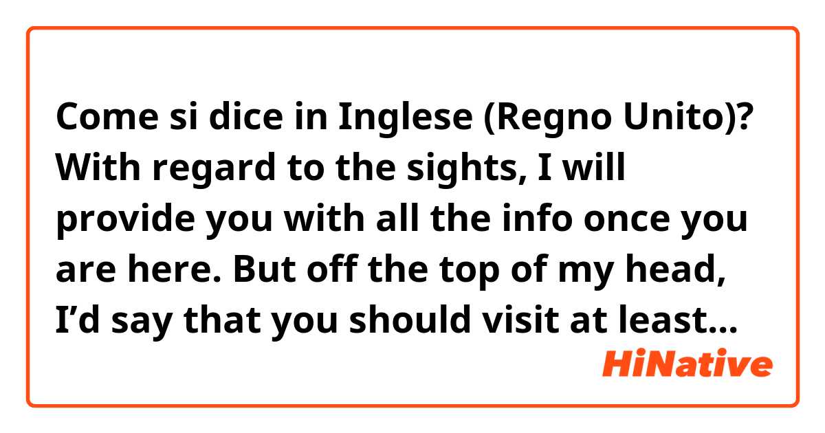 Come si dice in Inglese (Regno Unito)? With regard to the sights, I will provide you with all the info once you are here. But off the top of my head, I’d say that you should visit at least... 