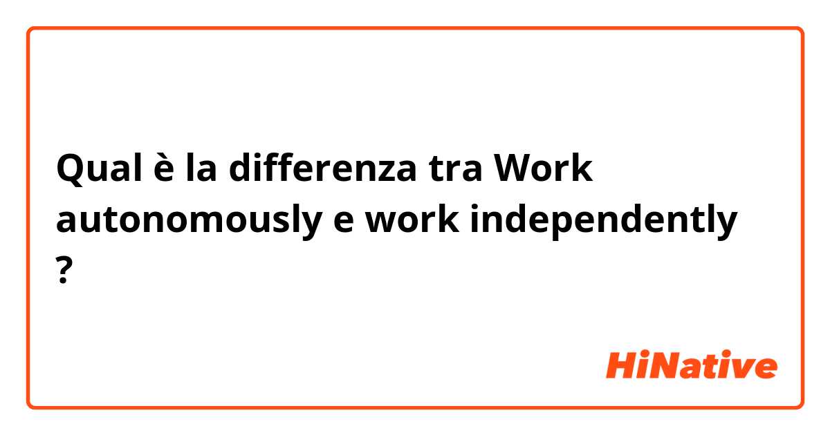 Qual è la differenza tra  Work autonomously e work independently ?