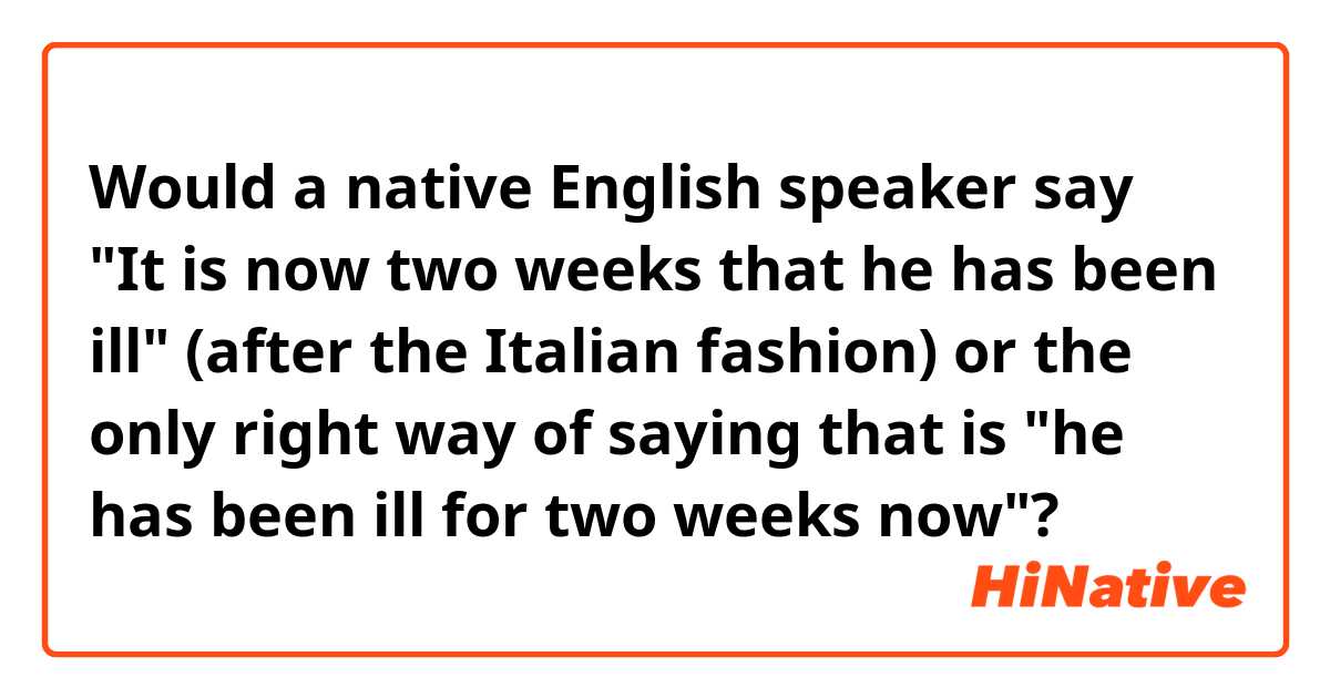 Would a native English speaker say "It is now two weeks that he has been ill" (after the Italian fashion) or the only right way of saying that is "he has been ill for two weeks now"?