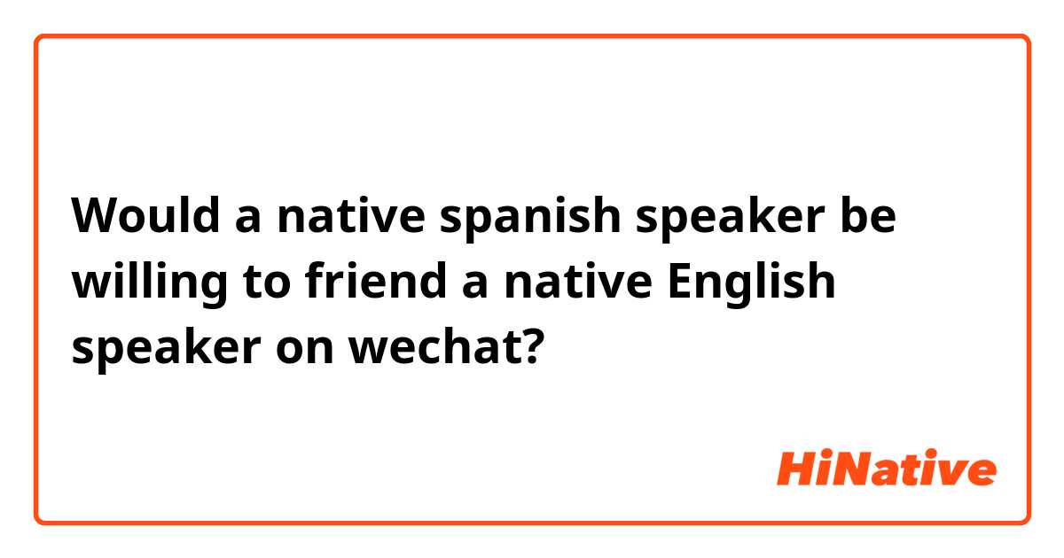 Would a native spanish speaker be willing to friend a native English speaker on wechat?