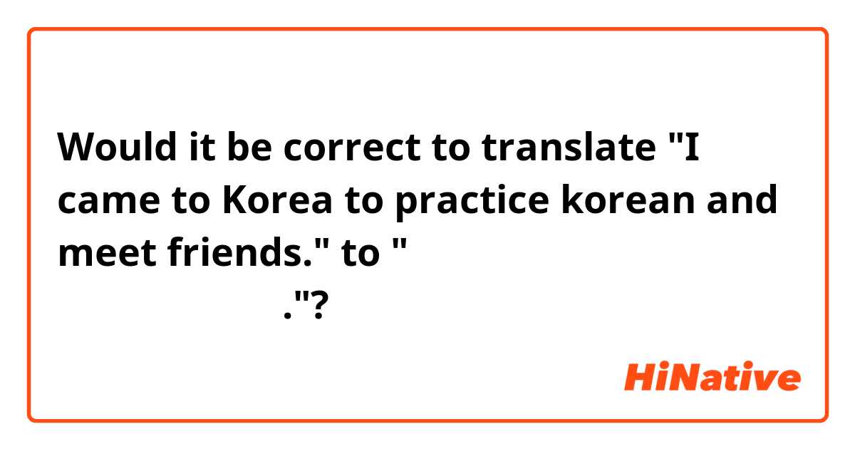Would it be correct to translate "I came to Korea to practice korean and meet friends." to "한국어를 연습하고 친구들를 만나고 싶어서 한국에 왔어요."? 