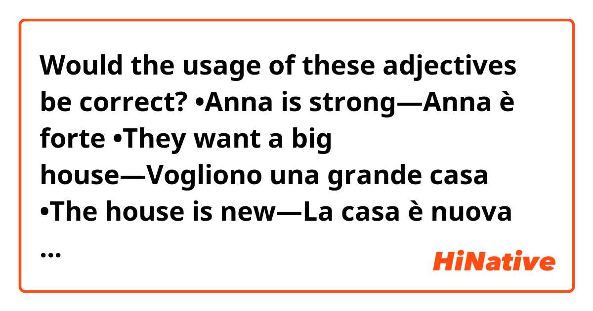 Would the usage of these adjectives be correct?
•Anna is strong—Anna è forte
•They want a big house—Vogliono una grande casa
•The house is new—La casa è nuova
•Marco and John have new shirts—Marco e John hanno nuove camicie