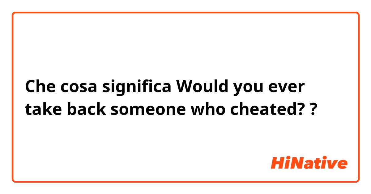 Che cosa significa Would you ever take back someone who cheated??
