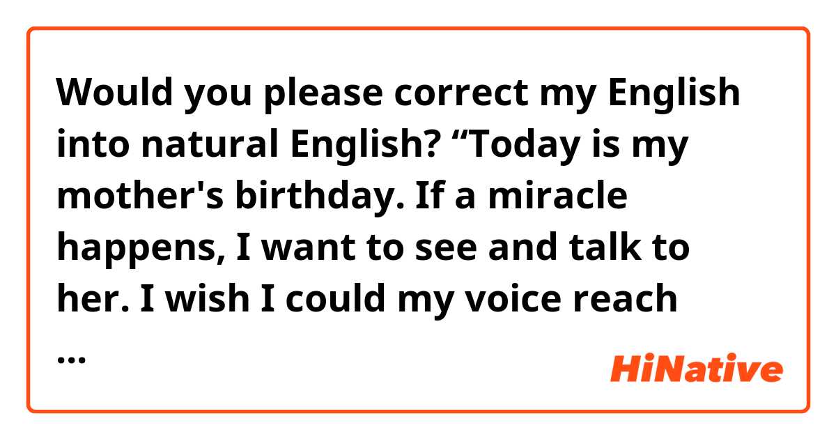 Would you please correct my English into natural English? 
 “Today is my mother's birthday. If a miracle happens, I want to see and talk to her. I wish I could my voice reach her.”