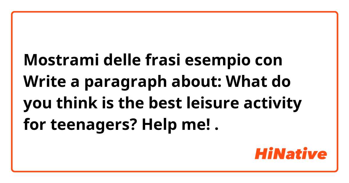 Mostrami delle frasi esempio con Write a paragraph about: What do you think is the best leisure activity for teenagers?  Help me!.