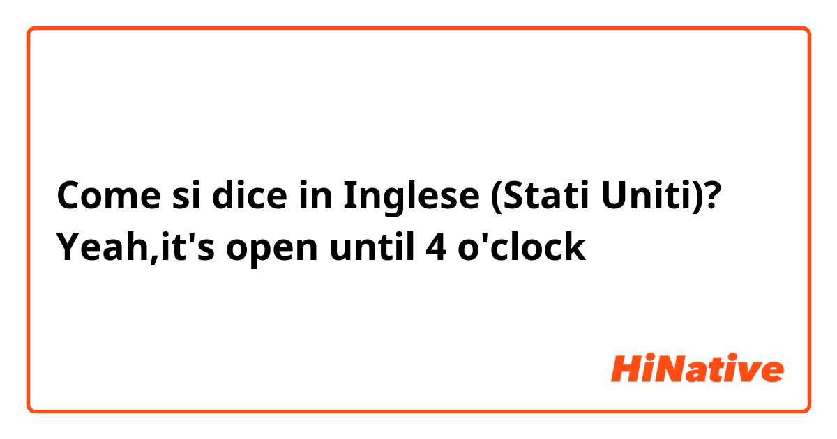 Come si dice in Inglese (Stati Uniti)? Yeah,it's open  until 4 o'clock