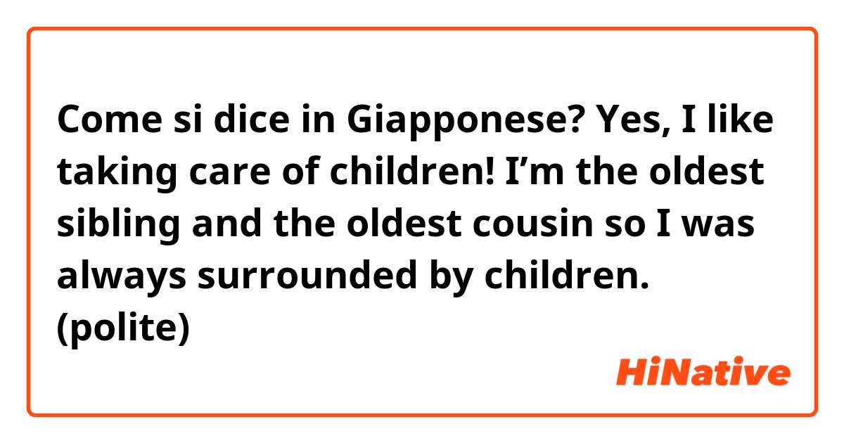 Come si dice in Giapponese? Yes, I like taking care of children! I’m the oldest sibling and the oldest cousin so I was always surrounded by children. (polite)