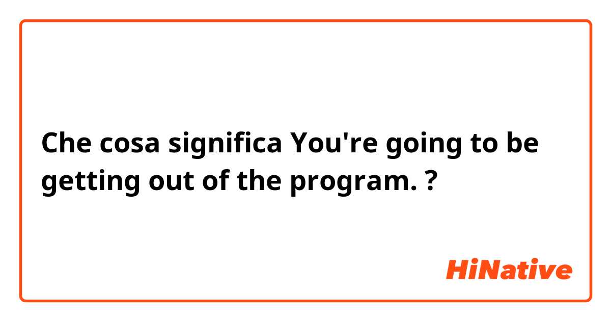 Che cosa significa  You're going to be getting out of the program.

?