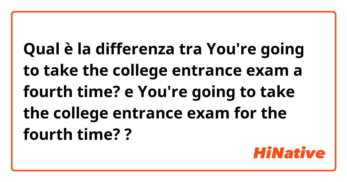 Qual è la differenza tra  You're going to take the college entrance exam a fourth time?  e You're going to take the college entrance exam for the fourth time?  ?