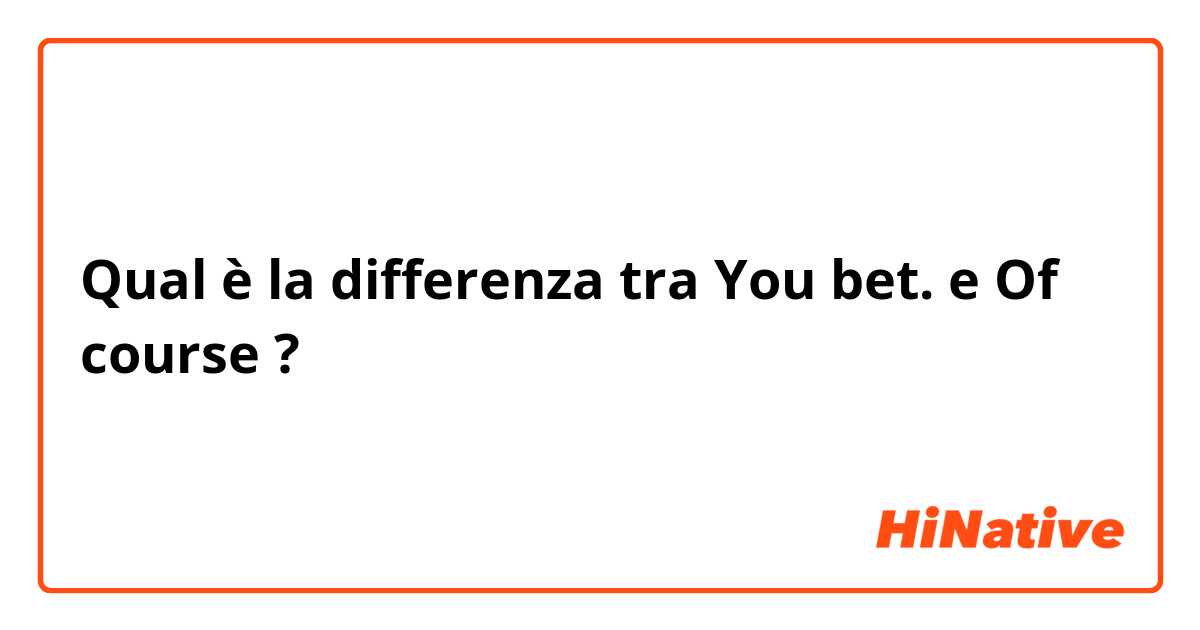 Qual è la differenza tra  You bet. e Of course ?