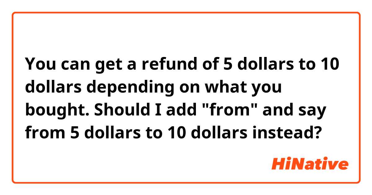 You can get a refund of 5 dollars to 10 dollars depending on what you bought. 

Should I add "from" and say from 5 dollars to 10 dollars instead? 