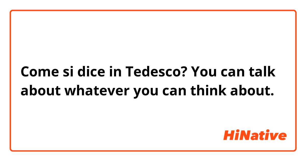 Come si dice in Tedesco? You can talk about whatever you can think about.