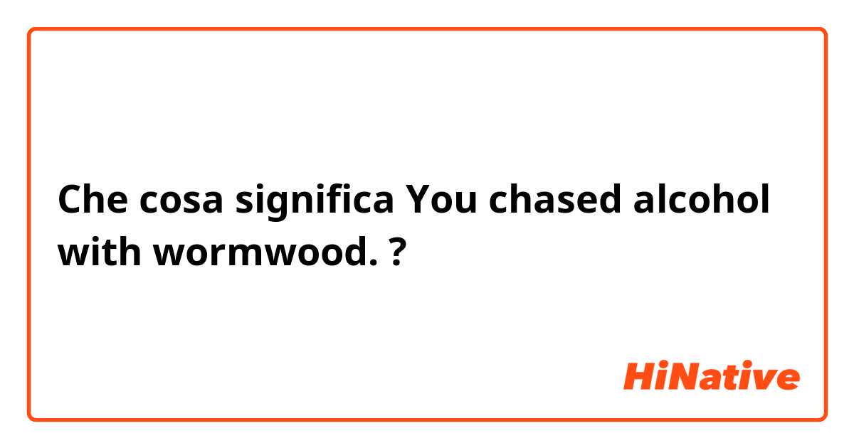 Che cosa significa You chased alcohol with wormwood.?