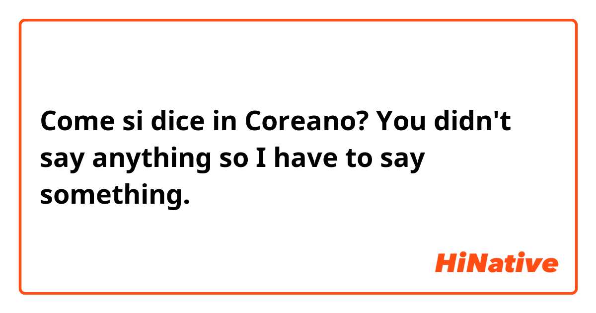 Come si dice in Coreano? You didn't say anything so I have to say something. 