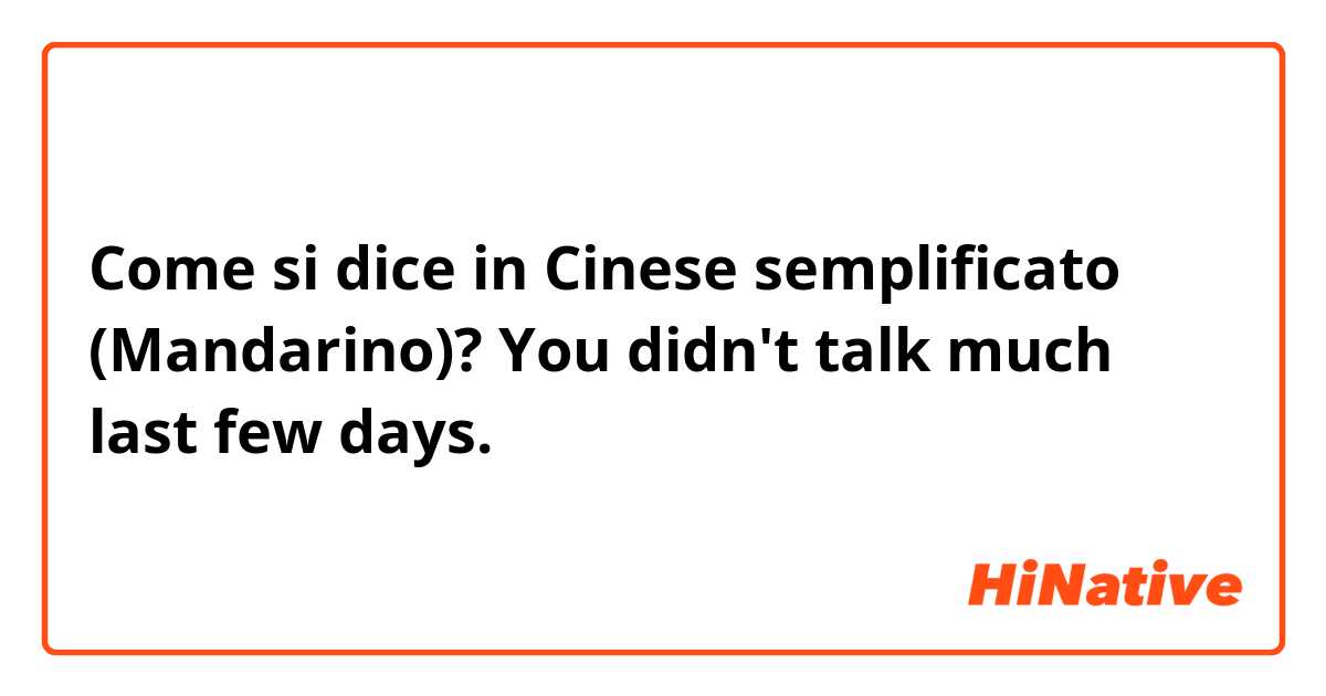 Come si dice in Cinese semplificato (Mandarino)? You didn't talk much last few days. 