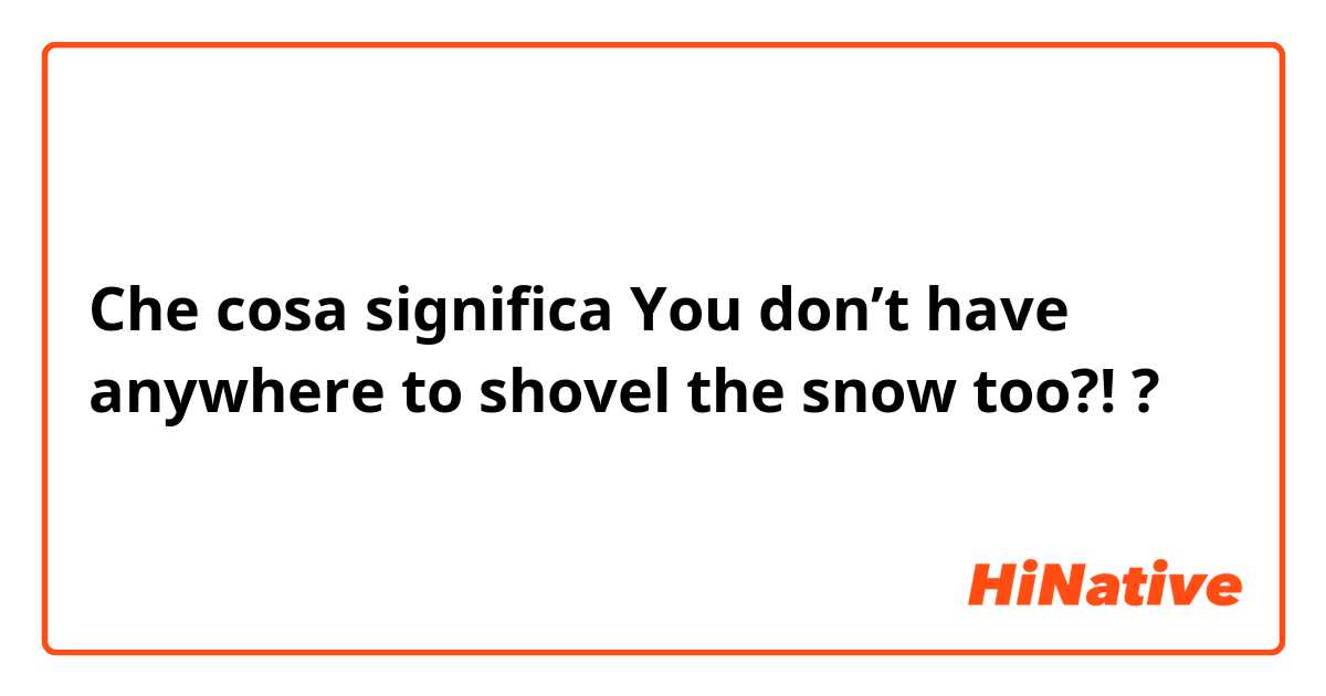 Che cosa significa You don’t have anywhere to shovel the snow too?!?