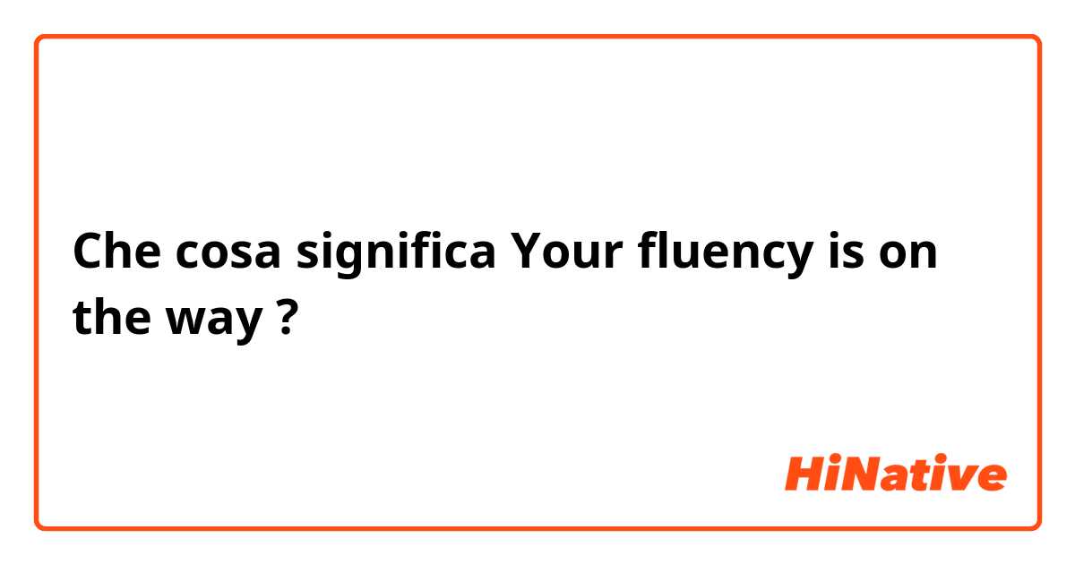 Che cosa significa Your fluency is on the way?