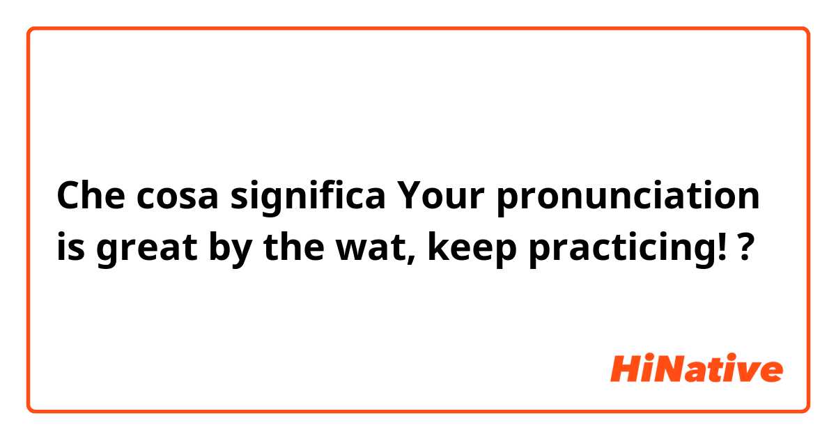 Che cosa significa Your pronunciation is great  by the wat, keep practicing!?