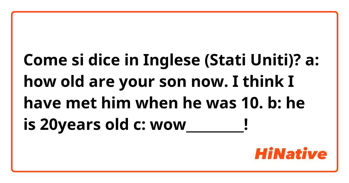 Come si dice in Inglese (Stati Uniti)? a: how old are your son now. I think I have met him when he was 10. b: he is 20years old c: wow_________!