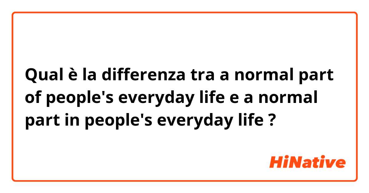 Qual è la differenza tra  a normal part of people's everyday life e a normal part in people's everyday life ?
