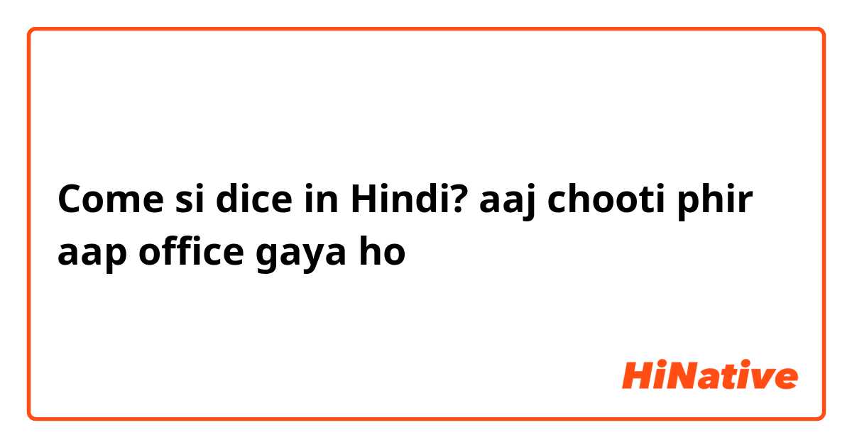 Come si dice in Hindi? aaj chooti phir aap office gaya ho