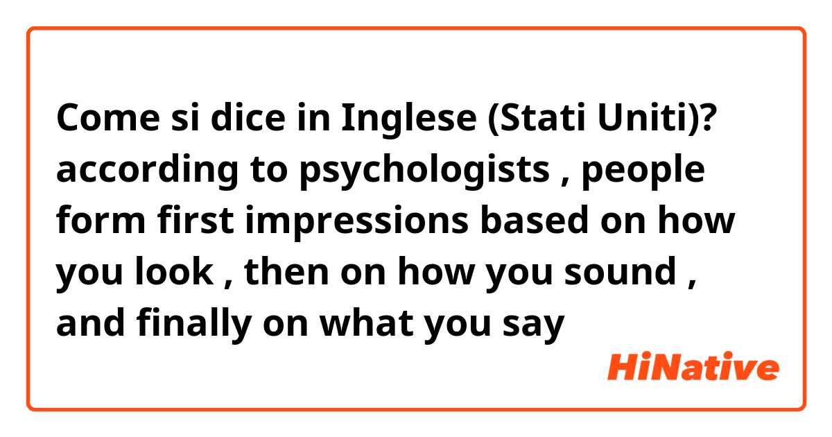 Come si dice in Inglese (Stati Uniti)? according to psychologists , people form first impressions based on how you look , then on how you sound , and finally on what you say