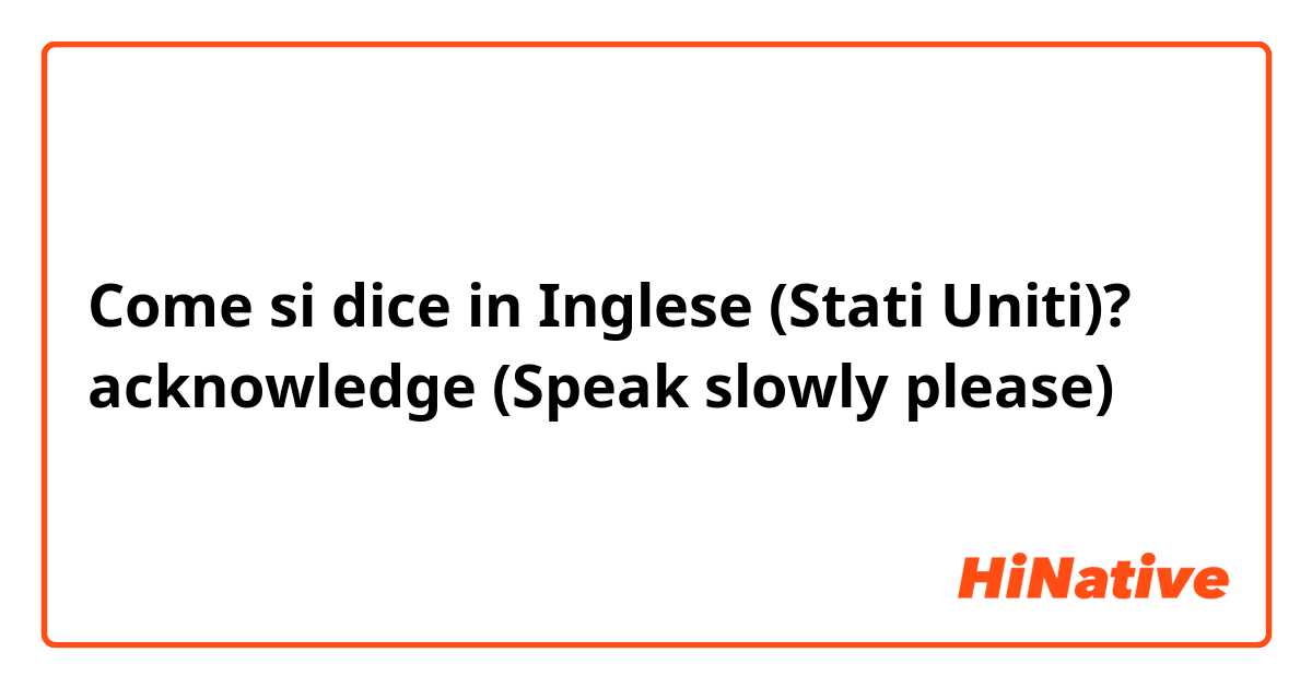 Come si dice in Inglese (Stati Uniti)? acknowledge (Speak slowly please) 