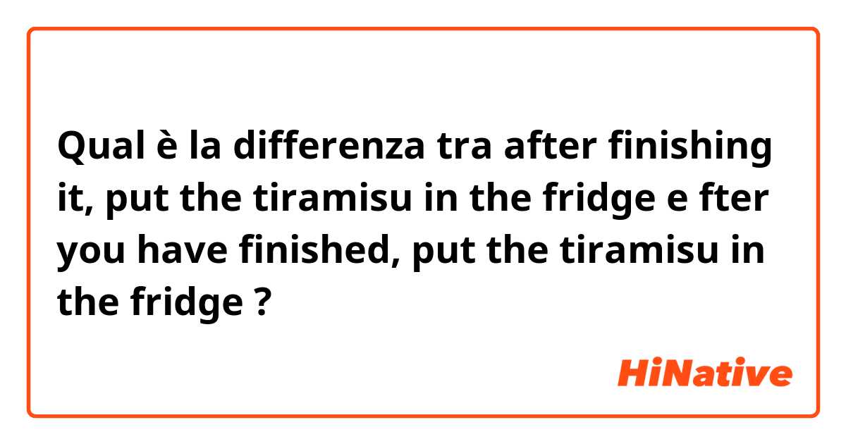 Qual è la differenza tra  after finishing it, put the tiramisu in the fridge e fter you have finished, put the tiramisu in the fridge ?