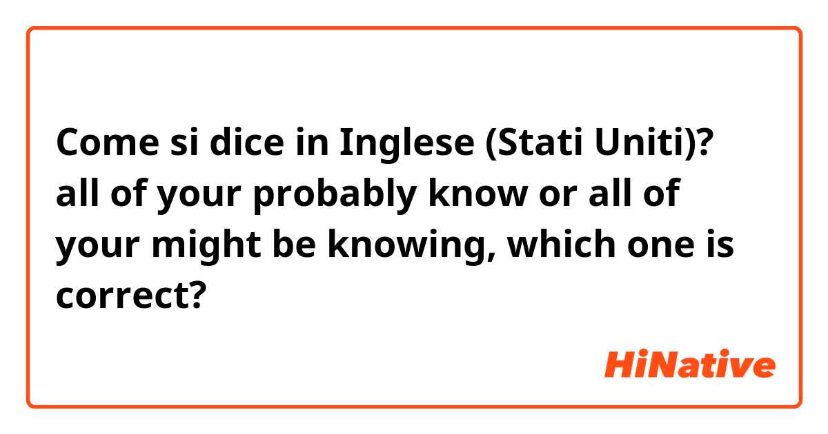 Come si dice in Inglese (Stati Uniti)? all of your probably know or all of your might be knowing, which one is correct?