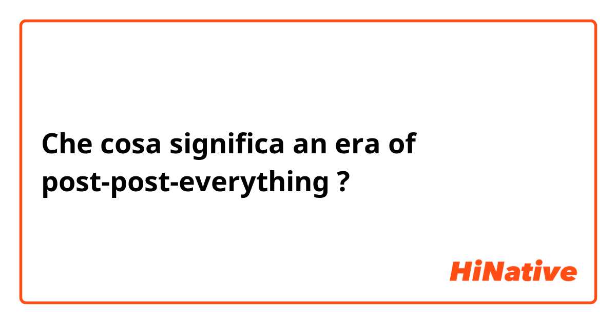 Che cosa significa an era of post-post-everything?