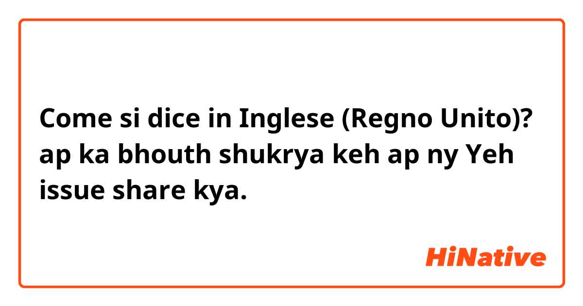 Come si dice in Inglese (Regno Unito)? ap ka bhouth shukrya keh ap ny Yeh issue share kya.