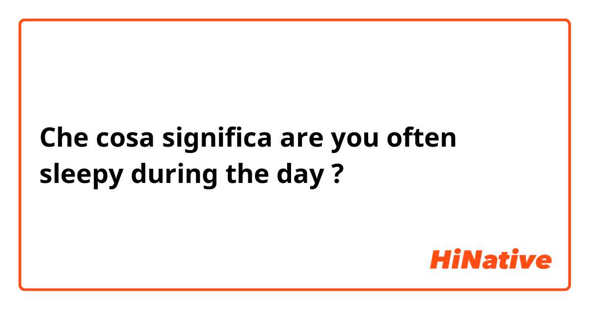 Che cosa significa are you often sleepy during the day?