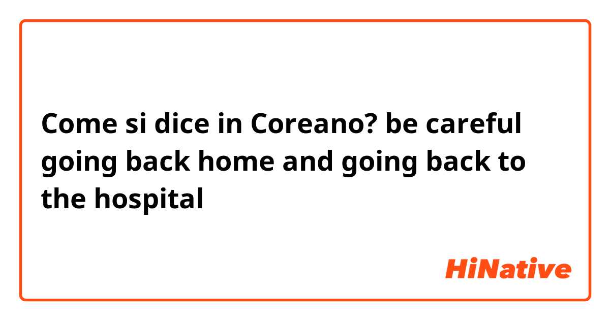 Come si dice in Coreano? be careful  going back  home and going back to the hospital 