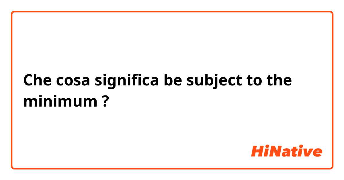 Che cosa significa be subject to the minimum?