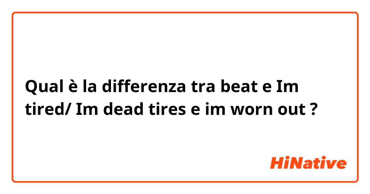 Qual è la differenza tra  beat  e Im tired/ Im dead tires  e im worn out  ?