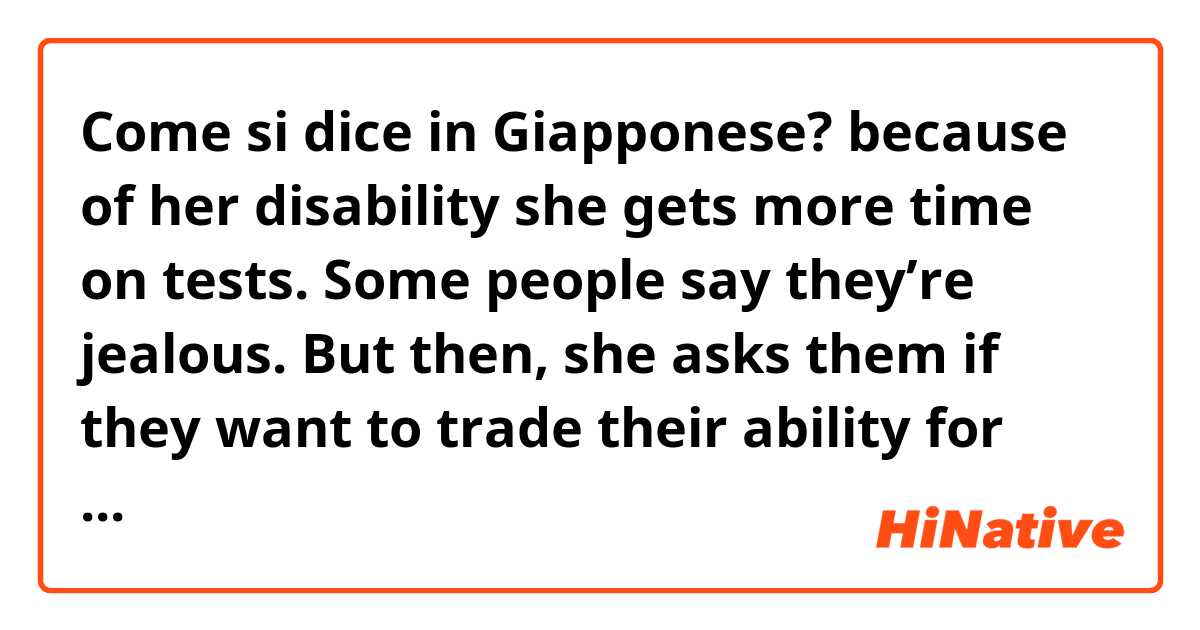Come si dice in Giapponese? because of her disability she gets more time on tests. Some people say they’re jealous. But then, she asks them if they want to trade their ability for her extra time. No one ever says yes. 