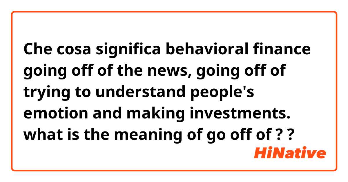 Che cosa significa behavioral finance going off of the news, going off of trying to understand people's emotion and making investments.   what is the meaning of go off of ? ?
