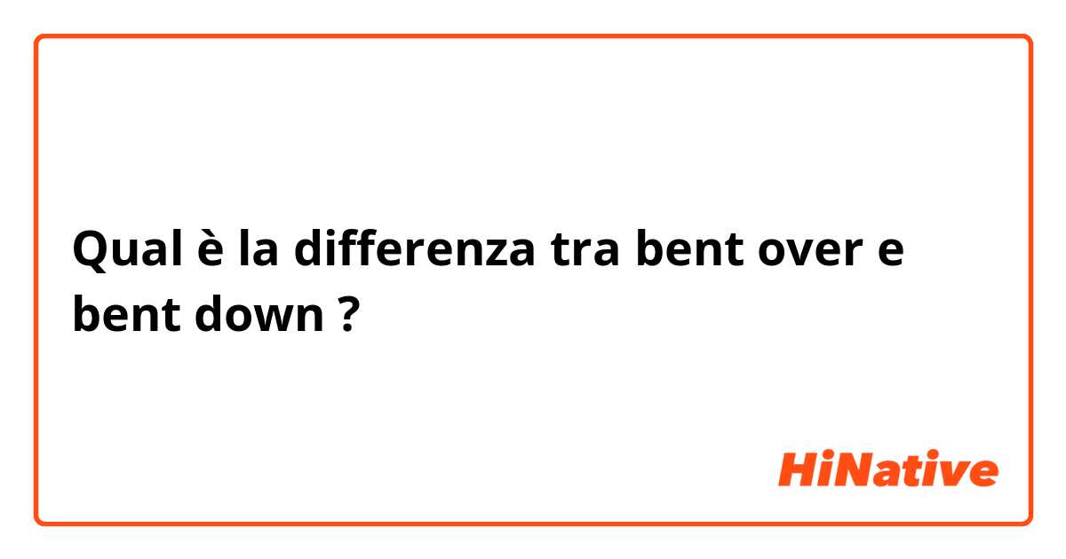 Qual è la differenza tra  bent over e bent down ?