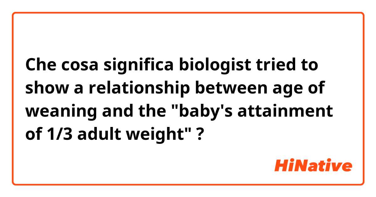 Che cosa significa biologist tried to show a relationship between age of weaning and the "baby's attainment of 1/3 adult weight"?