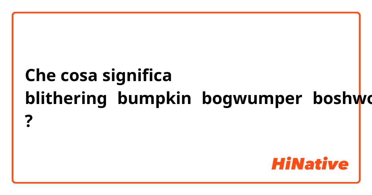 Che cosa significa blithering，bumpkin，bogwumper，boshwolloping?