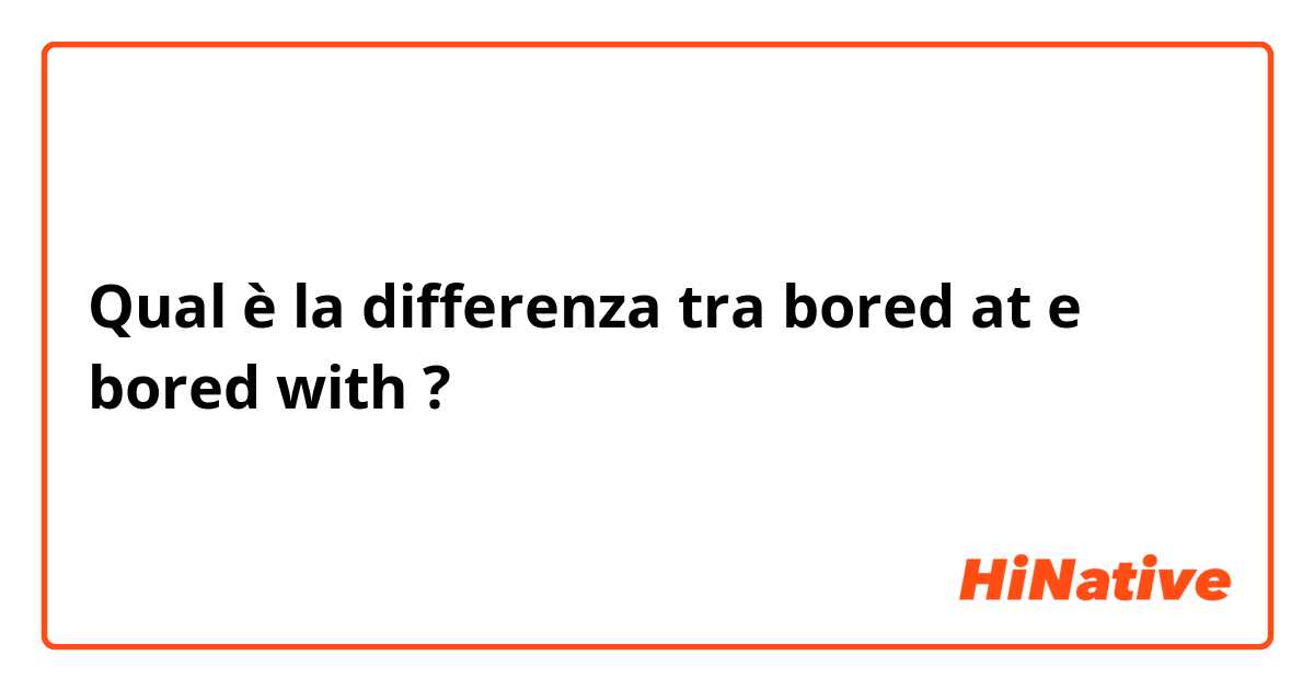 Qual è la differenza tra  bored at e bored with ?
